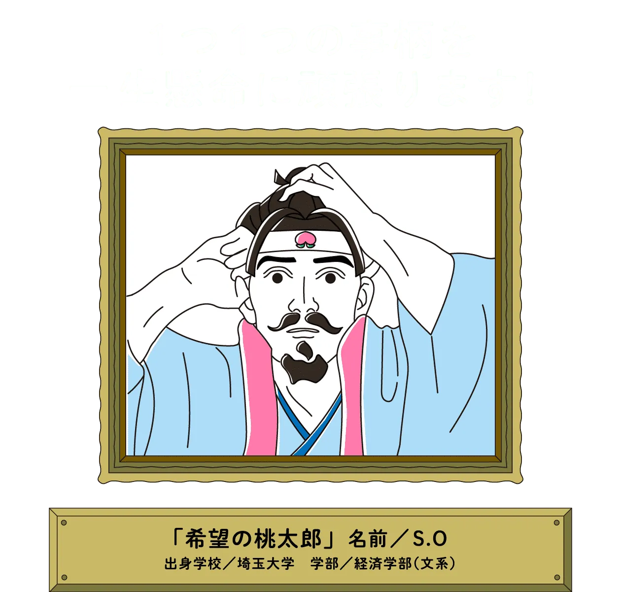 １つ１つの事柄を一生懸命に頑張ります！｜「希望の桃太郎」名前／S.O 出身学校／埼玉大学　学部／経済学部（文系）