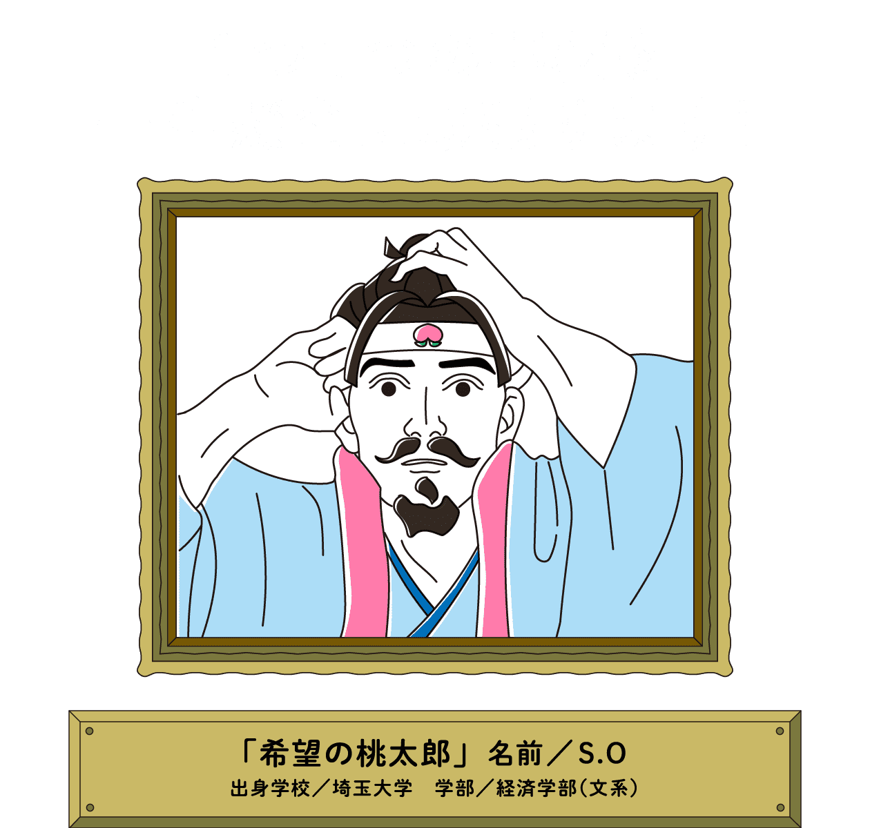 １つ１つの事柄を一生懸命に頑張ります！｜「希望の桃太郎」名前／S.O 出身学校／埼玉大学　学部／経済学部（文系）